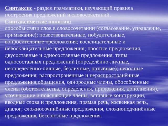      Синтаксис - раздел грамматики, изучающий правила построения предложений и словосочетаний.  Синтаксические понятия:  способы связи слов в словосочетании (согласование. управление, примыкание); повествовательные, побудительные, вопросительные предложения; восклицательные и невосклицательные предложения; простые предложения, двусоставные и односоставные предложения, типы односоставных предложений (определённо-личные, неопределённо-личные, безличные, назывные); неполные предложения; распространённые и нераспространённые предложения;обращения, однородные члены, обособленные члены (обстоятельства, определения, приложения, дополнения), уточняющие и поясняющие члены, вставные конструкции, вводные слова и предложения, прямая речь, косвенная речь, диалог; сложносочинённые предложения, сложноподчинённые предложения, бессоюзные предложения. 