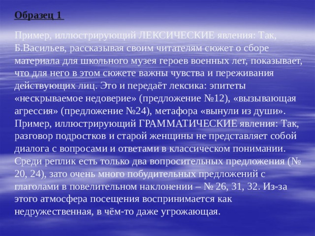    Образец 1    Пример, иллюстрирующий ЛЕКСИЧЕСКИЕ явления: Так, Б.Васильев, рассказывая своим читателям сюжет о сборе материала для школьного музея героев военных лет, показывает, что для него в этом сюжете важны чувства и переживания действующих лиц. Это и передаёт лексика: эпитеты «нескрываемое недоверие» (предложение №12), «вызывающая агрессия» (предложение №24), метафора «вынули из души».  Пример, иллюстрирующий ГРАММАТИЧЕСКИЕ явления: Так, разговор подростков и старой женщины не представляет собой диалога с вопросами и ответами в классическом понимании. Среди реплик есть только два вопросительных предложения (№ 20, 24), зато очень много побудительных предложений с глаголами в повелительном наклонении – № 26, 31, 32. Из-за этого атмосфера посещения воспринимается как недружественная, в чём-то даже угрожающая. 