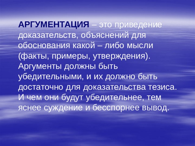 АРГУМЕНТАЦИЯ – это приведение доказательств, объяснений для обоснования какой – либо мысли (факты, примеры, утверждения). Аргументы должны быть убедительными, и их должно быть достаточно для доказательства тезиса. И чем они будут убедительнее, тем яснее суждение и бесспорнее вывод. 