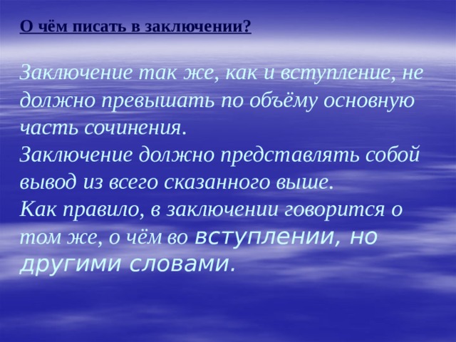            О чём писать в заключении?   Заключение так же, как и вступление, не должно превышать по объёму основную часть сочинения.  Заключение должно представлять собой вывод из всего сказанного выше.  Как правило, в заключении говорится о том же, о чём во вступлении, но другими словами. 