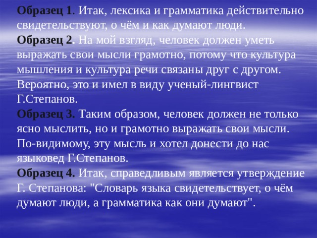 Образец 1 . Итак, лексика и грамматика действительно свидетельствуют, о чём и как думают люди.  Образец 2 . На мой взгляд, человек должен уметь выражать свои мысли грамотно, потому что культура мышления и культура речи связаны друг с другом. Вероятно, это и имел в виду ученый-лингвист Г.Степанов.  Образец 3.  Таким образом, человек должен не только ясно мыслить, но и грамотно выражать свои мысли. По-видимому, эту мысль и хотел донести до нас языковед Г.Степанов.  Образец 4. Итак, справедливым является утверждение Г. Степанова: 