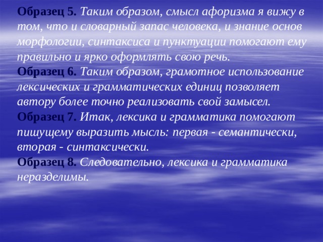  Образец 5. Таким образом, смысл афоризма я вижу в том, что и словарный запас человека, и знание основ морфологии, синтаксиса и пунктуации помогают ему правильно и ярко оформлять свою речь.  Образец 6. Таким образом, грамотное использование лексических и грамматических единиц позволяет автору более точно реализовать свой замысел.  Образец 7.  Итак, лексика и грамматика помогают пишущему выразить мысль: первая - семантически, вторая - синтаксически.  Образец 8.  Следовательно, лексика и грамматика неразделимы. 