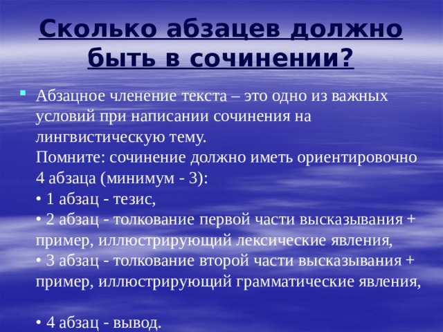  Сколько абзацев должно быть в сочинении?   Абзацное членение текста – это одно из важных условий при написании сочинения на лингвистическую тему.  Помните: сочинение должно иметь ориентировочно 4 абзаца (минимум - 3):  • 1 абзац - тезис,  • 2 абзац - толкование первой части высказывания + пример, иллюстрирующий лексические явления,  • 3 абзац - толкование второй части высказывания + пример, иллюстрирующий грамматические явления,  • 4 абзац - вывод. 