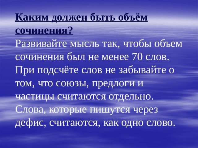 Каким должен быть объём сочинения?  Развивайте мысль так, чтобы объем сочинения был не менее 70 слов.  При подсчёте слов не забывайте о том, что союзы, предлоги и частицы считаются отдельно.  Слова, которые пишутся через дефис, считаются, как одно слово. 