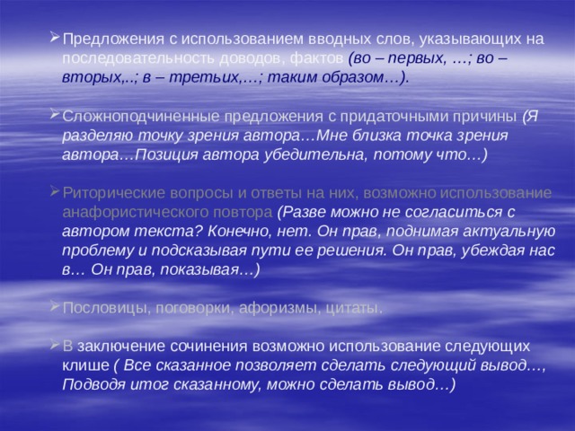 Предложения с использованием вводных слов, указывающих на последовательность доводов, фактов (во – первых, …; во – вторых,..; в – третьих,…; таким образом…). Сложноподчиненные предложения с придаточными причины (Я разделяю точку зрения автора…Мне близка точка зрения автора…Позиция автора убедительна, потому что…) Риторические вопросы и ответы на них, возможно использование анафористического повтора (Разве можно не согласиться с автором текста? Конечно, нет. Он прав, поднимая актуальную проблему и подсказывая пути ее решения. Он прав, убеждая нас в… Он прав, показывая…) Пословицы, поговорки, афоризмы, цитаты. В заключение сочинения возможно использование следующих клише ( Все сказанное позволяет сделать следующий вывод…, Подводя итог сказанному, можно сделать вывод…) 