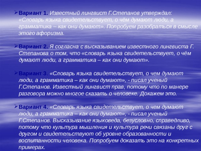       Вариант 1. Известный лингвист Г.Степанов утверждал: «Словарь языка свидетельствует, о чём думают люди, а грамматика – как они думают». Попробуем разобраться в смысле этого афоризма. Вариант 2.  Я согласна с высказыванием известного лингвиста Г. Степанова о том, что «словарь языка свидетельствует, о чём думают люди, а грамматика – как они думают». Вариант 3 . «Словарь языка свидетельствует, о чем думают люди, а грамматика – как они думают», - писал ученый Г.Степанов. Известный лингвист прав, потому что по манере разговора можно многое сказать о человеке. Докажем это. Вариант 4. «Словарь языка свидетельствует, о чем думают люди, а грамматика – как они думают», - писал ученый Г.Степанов. Высказывание языковеда, безусловно, справедливо, потому что культура мышления и культура речи связаны друг с другом и свидетельствуют об уровне образованности и воспитанности человека. Попробуем доказать это на конкретных примерах. 