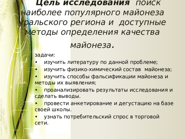  Цель исследования поиск наиболее популярного майонеза уральского региона и доступные методы определения качества майонеза . задачи: •  изучить литературу по данной проблеме; •  изучить физико-химический состав майонеза; •  изучить способы фальсификации майонеза и методы их выявления; •  проанализировать результаты исследования и сделать выводы. •  провести анкетирование и дегустацию на базе своей школы. •  узнать потребительский спрос в торговой сети. 