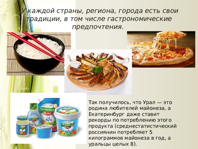  У каждой страны, региона, города есть свои традиции, в том числе гастрономические предпочтения. Так получилось, что Урал — это родина любителей майонеза, а Екатеринбург даже ставит рекорды по потреблению этого продукта (среднестатистический россиянин потребляет 5 килограммов майонеза в год, а уральцы целых 8). 