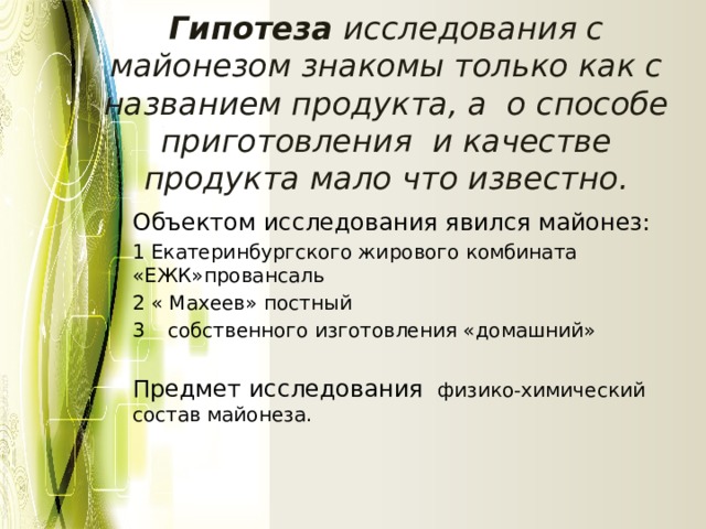 Гипотеза исследования с майонезом знакомы только как с названием продукта, а о способе приготовления и качестве продукта мало что известно. Объектом исследования явился майонез: 1 Екатеринбургского жирового комбината «ЕЖК»провансаль 2 « Махеев» постный собственного изготовления «домашний» Предмет исследования физико-химический состав майонеза. 