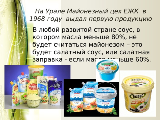 На Урале Майонезный цех ЕЖК в 1968 году выдал первую продукцию В любой развитой стране соус, в котором масла меньше 80%, не будет считаться майонезом – это будет салатный соус, или салатная заправка - если масла меньше 60%. 