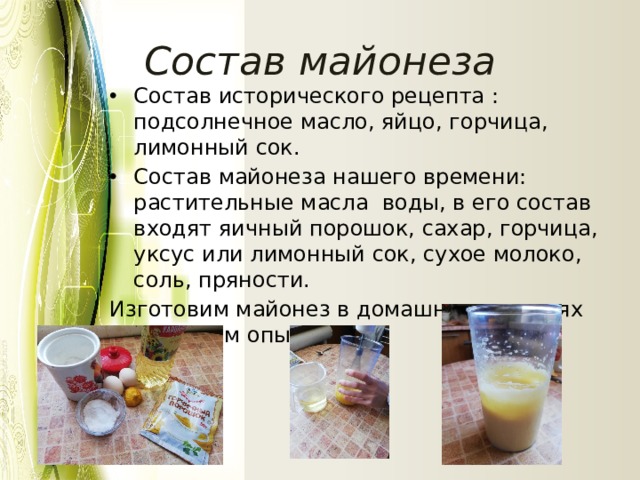  Состав майонеза Состав исторического рецепта : подсолнечное масло, яйцо, горчица, лимонный сок. Состав майонеза нашего времени: растительные масла воды, в его состав входят яичный порошок, сахар, горчица, уксус или лимонный сок, сухое молоко, соль, пряности. Изготовим майонез в домашних условиях и проведем опыты. 