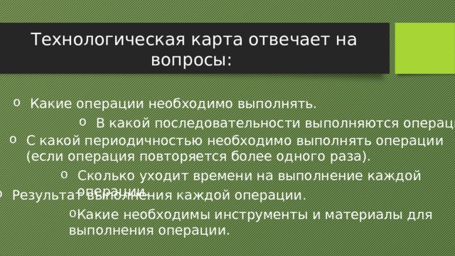 Технологическая карта отвечает на вопросы: Какие операции необходимо выполнять. В какой последовательности выполняются операции. С какой периодичностью необходимо выполнять операции (если операция повторяется более одного раза). Сколько уходит времени на выполнение каждой операции. Результат выполнения каждой операции. Какие необходимы инструменты и материалы для выполнения операции. 