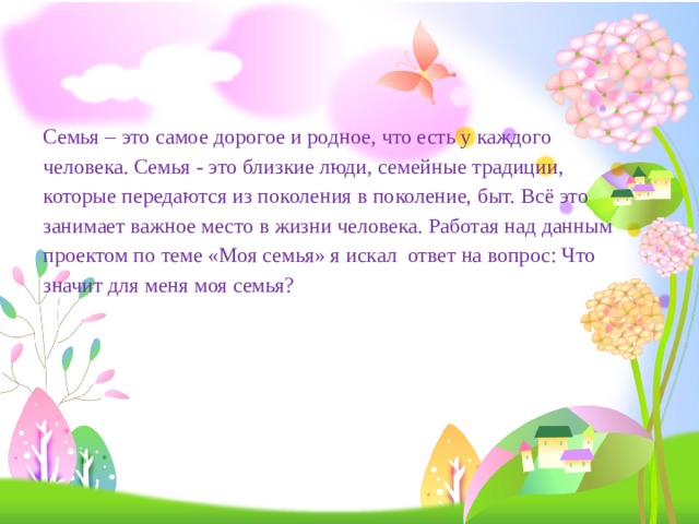       Семья – это самое дорогое и родное, что есть у каждого человека. Семья - это близкие люди, семейные традиции, которые передаются из поколения в поколение, быт. Всё это занимает важное место в жизни человека. Работая над данным проектом по теме «Моя семья» я искал ответ на вопрос: Что значит для меня моя семья? 