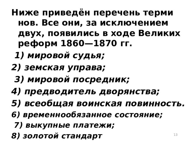 Ниже при­ведён пе­ре­чень тер­ми­нов. Все они, за ис­клю­че­ни­ем двух, по­яви­лись в ходе Ве­ли­ких ре­форм 1860—1870 гг.   1) ми­ро­вой судья; 2) зем­ская упра­ва;  3) ми­ро­вой по­сред­ник; 4) пред­во­ди­тель дво­рян­ства; 5) все­об­щая во­ин­ская по­вин­ность. 6) вре­мен­но­обя­зан­ное со­сто­я­ние;  7) вы­куп­ные пла­те­жи; 8) зо­ло­той стан­дарт    