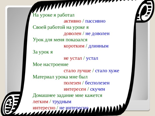 На уроке я работал       активно / пассивно Своей работой на уроке я      доволен / не доволен Урок для меня показался     коротким / длинным За урок я       не устал / устал Мое настроение      стало лучше / стало хуже Материал урока мне был     полезен / бесполезен    интересен / скучен Домашнее задание мне кажется  легким / трудным    интересно / не интересно