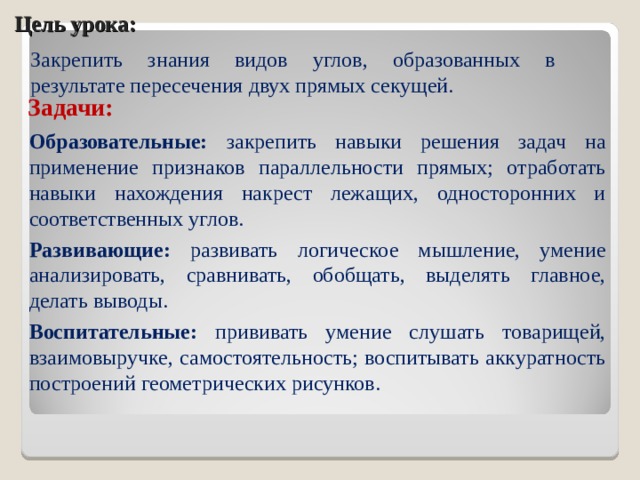 Цель урока: Закрепить знания видов углов, образованных в результате пересечения двух прямых секущей. Задачи: Образовательные: закрепить навыки решения задач на применение признаков параллельности прямых; отработать навыки нахождения накрест лежащих, односторонних и соответственных углов. Развивающие: развивать логическое мышление, умение анализировать, сравнивать, обобщать, выделять главное, делать выводы. Воспитательные: прививать умение слушать товарищей, взаимовыручке, самостоятельность; воспитывать аккуратность построений геометрических рисунков.