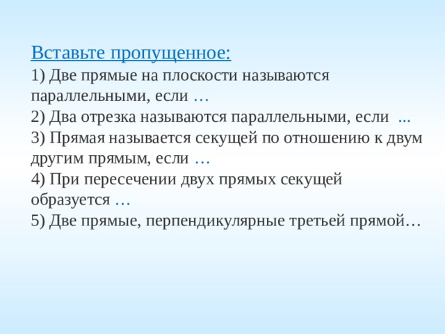  Вставьте пропущенное: 1) Две прямые на плоскости называются параллельными, если … 2) Два отрезка называются параллельными, если ... 3) Прямая называется секущей по отношению к двум другим прямым, если … 4) При пересечении двух прямых секущей образуется … 5) Две прямые, перпендикулярные третьей прямой… 