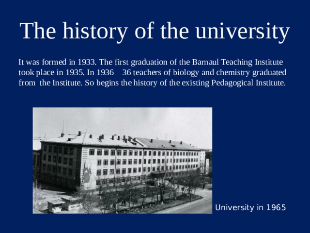 The history of the university It was formed in 1933. The first graduation of the Barnaul Teaching Institute took place in 1935. In 1936 36 teachers of biology and chemistry graduated from the Institute. So begins the history of the existing Pedagogical Institute. University in 1965  