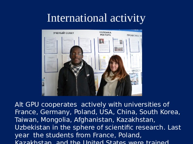 International activity http://www.altspu.ru/uploads/posts/2014-11/1416374163_dsc_0058.jpg Alt GPU cooperates actively with universities of France, Germany, Poland, USA, China, South Korea, Taiwan, Mongolia, Afghanistan, Kazakhstan, Uzbekistan in the sphere of scientific research. Last year the students from France, Poland, Kazakhstan, and the United States were trained here.  