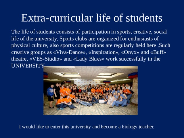 Extra-curricular life of students The life of students consists of participation in sports, creative, social life of the university. Sports clubs are organized for enthusiasts of physical culture, also sports competitions are regularly held here .Such creative groups as «Viva-Dance», «Inspiration», «Onyx» and «Buff» theatre, «VES-Studio» and «Lady Blues» work successfully in the UNIVERSITY. I would like to enter this university and become a biology teacher. I would like to enter this university and become a biology teacher.  