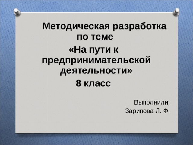  Методическая разработка по теме «На пути к предпринимательской деятельности» 8 класс Выполнили: Зарипова Л. Ф. 