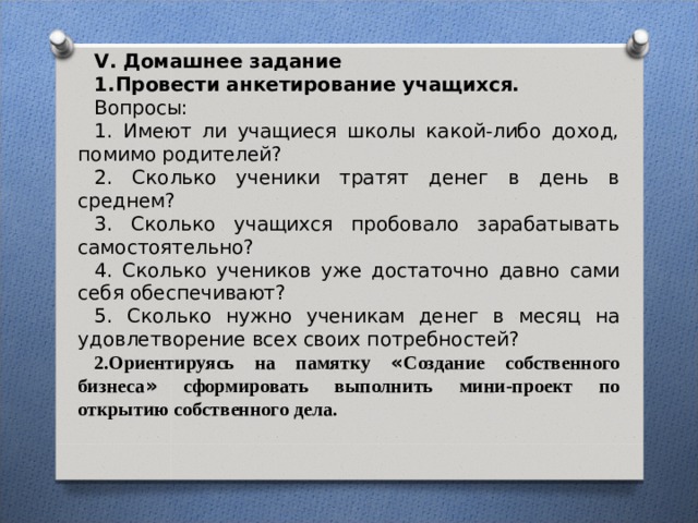 V . Домашнее задание 1.Провести анкетирование учащихся. Вопросы: 1. Имеют ли учащиеся школы какой-либо доход, помимо родителей? 2. Сколько ученики тратят денег в день в среднем? 3. Сколько учащихся пробовало зарабатывать самостоятельно? 4. Сколько учеников уже достаточно давно сами себя обеспечивают? 5. Сколько нужно ученикам денег в месяц на удовлетворение всех своих потребностей? 2.Ориентируясь на памятку « Создание собственного бизнеса » сформировать выполнить мини-проект по открытию собственного дела. 