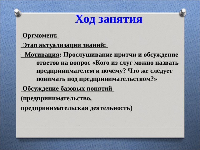 Ход занятия    Оргмомент.  Этап актуализации знаний: - Мотивация : Прослушивание притчи и обсуждение ответов на вопрос «Кого из слуг можно назвать предпринимателем и почему? Что же следует понимать под предпринимательством?»  Обсуждение базовых понятий (предпринимательство, предпринимательская деятельность) 