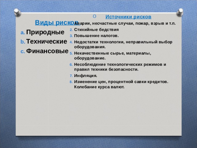 Источники рисков Аварии, несчастные случаи, пожар, взрыв и т.п. Стихийные бедствия Повышение налогов. Недостатки технологии, неправильный выбор оборудования. Некачественные сырье, материалы, оборудование. Несоблюдение технологических режимов и правил техники безопасности. Инфляция. Изменение цен, процентной савки кредитов.  Колебание курса валют.  Виды рисков Природные Технические Финансовые  