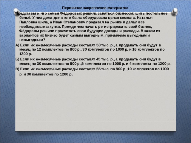 Первичное закрепление материала: Представьте, что семья Фёдоровых решила заняться бизнесом: шить постельное бельё. У них дома для этого была оборудована целая комната. Наталья Павловна шила, а Иван Степанович продавал на рынке и делал все необходимые закупки. Прежде чем начать регистрировать свой бизнес, Фёдоровы решили просчитать свои будущие доходы и расходы. В каком из вариантов их бизнес будет самым выгодным, приемлемо выгодным и невыгодным? А) Если их ежемесячные расходы составят 50 тыс. р., а продавать они будут в месяц по 12 комплектов по 800 р., 30 комплектов по 1000 р. и 16 комплектов по 1200 р. Б) Если их ежемесячные расходы составят 45 тыс. р., а продавать они будут в месяц по 30 комплектов по 800 р.,5 комплектов по 1000 р. и 4 комплекта по 1200 р. В) Если их ежемесячные расходы составят 55 тыс. по 800 р.,10 комплектов по 1000 р. и 30 комплектов по 1200 р .  