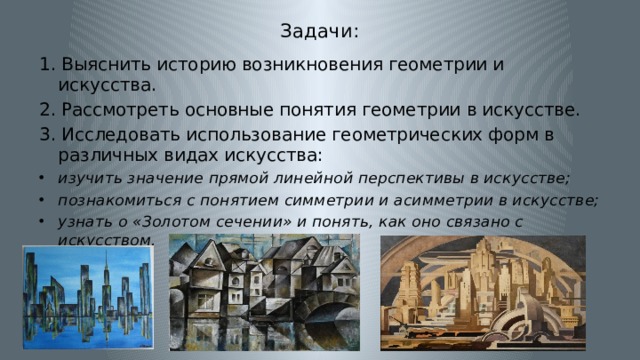 Задачи: 1. Выяснить историю возникновения геометрии и искусства. 2. Рассмотреть основные понятия геометрии в искусстве. 3. Исследовать использование геометрических форм в различных видах искусства: изучить значение прямой линейной перспективы в искусстве; познакомиться с понятием симметрии и асимметрии в искусстве; узнать о «Золотом сечении» и понять, как оно связано с искусством. 
