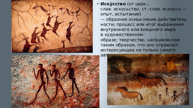 Иску́сство  (от церк.-слав.  искусьство , ст.‑слав. искоусъ — опыт, испытание) — образное осмысление действительности; процесс или итог выражения  внутреннего или внешнего мира в художественном образе; творчество, направленное таким образом, что оно отражает интересующее не только самого автора, но и других людей.  