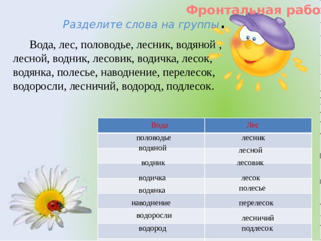 Фронтальная работа Разделите слова на группы .  Вода, лес, половодье, лесник, водяной , лесной, водник, лесовик, водичка, лесок, водянка, полесье, наводнение, перелесок, водоросли, лесничий, водород, подлесок. Вода Лес половодье лесник водяной  лесной водник лесовик водичка  лесок полесье водянка наводнение перелесок водоросли лесничий водород подлесок 