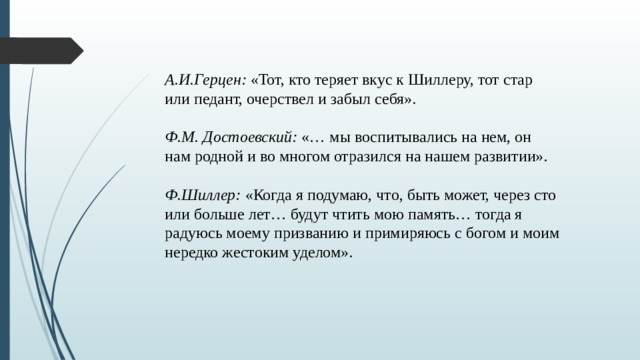 А.И.Герцен:  «Тот, кто теряет вкус к Шиллеру, тот стар или педант, очерствел и забыл себя». Ф.М. Достоевский:  «… мы воспитывались на нем, он нам родной и во многом отразился на нашем развитии». Ф.Шиллер:  «Когда я подумаю, что, быть может, через сто или больше лет… будут чтить мою память… тогда я радуюсь моему призванию и примиряюсь с богом и моим нередко жестоким уделом». 