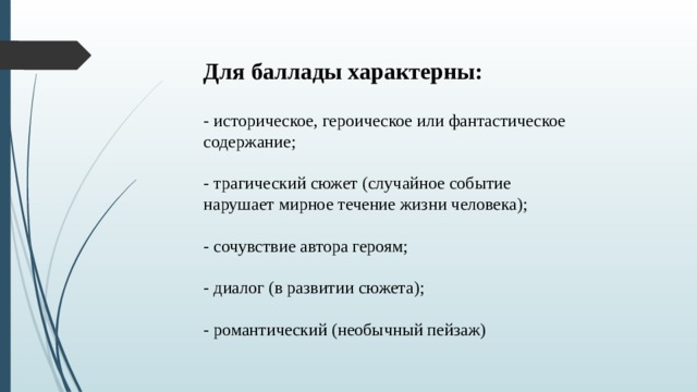 Для баллады характерны:    - историческое, героическое или фантастическое содержание;   - трагический сюжет (случайное событие нарушает мирное течение жизни человека);   - сочувствие автора героям;   - диалог (в развитии сюжета);   - романтический (необычный пейзаж) 