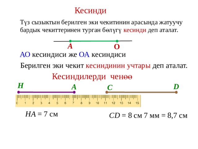 Кесинди Түз сызыктын берилген эки чекитинин арасында жатуучу бардык чекиттеринен турган бөлүгү кесинди деп аталат. А О АО кесиндиси же ОА кесиндиси Берилген эки чекит кесиндинин учтары деп аталат. Кесиндилерди ченөө Н D А С НА = 7 см CD = 8 см 7 мм = 8,7 см 