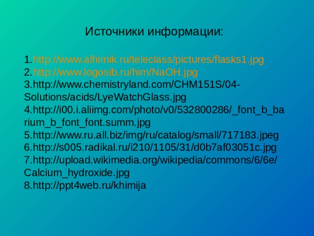 Источники информации: http://www.alhimik.ru/teleclass/pictures/flasks1.jpg http://www.logosib.ru/him/NaOH.jpg http://www.chemistryland.com/CHM151S/04-Solutions/acids/LyeWatchGlass.jpg http://i00.i.aliimg.com/photo/v0/532800286/_font_b_barium_b_font_font.summ.jpg http://www.ru.all.biz/img/ru/catalog/small/717183.jpeg http://s005.radikal.ru/i210/1105/31/d0b7af03051c.jpg http://upload.wikimedia.org/wikipedia/commons/6/6e/Calcium_hydroxide.jpg http://ppt4web.ru/khimija 