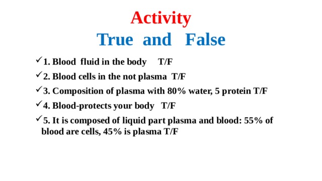 Activity  True and False 1. Blood fluid in the body T/F 2. Blood cells in the not plasma T/F 3. Composition of plasma with 80% water, 5 protein T/F 4. Blood-protects your body T/F 5. It is composed of liquid part plasma and blood: 55% of blood are cells, 45% is plasma T/F  