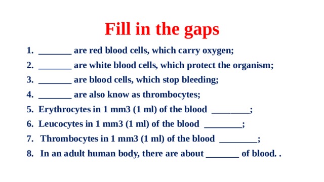 Fill in the gaps 1. _______ are red blood cells, which carry oxygen; 2. _______ are white blood cells, which protect the organism; 3. _______ are blood cells, which stop bleeding; 4. _______ are also know as thrombocytes; 5. Erythrocytes in 1 mm3 (1 ml) of the blood ________; 6. Leucocytes in 1 mm3 (1 ml) of the blood ________; Thrombocytes in 1 mm3 (1 ml) of the blood ________; In an adult human body, there are about _______  of blood. .  