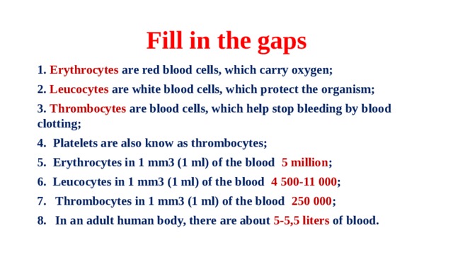 Fill in the gaps 1. Erythrocytes are red blood cells, which carry oxygen; 2. Leucocytes are white blood cells, which protect the organism; 3. Thrombocytes are blood cells, which help stop bleeding by blood clotting; 4. Platelets are also know as thrombocytes; 5. Erythrocytes in 1 mm3 (1 ml) of the blood 5 million ; 6. Leucocytes in 1 mm3 (1 ml) of the blood 4 500-11 000 ; Thrombocytes in 1 mm3 (1 ml) of the blood 250 000 ; In an adult human body, there are about 5-5,5 liters of blood.  