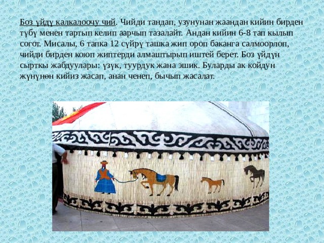 Боз үйдү калкалоочу чий . Чийди тандап, узунунан жаандан кийин бирден түбү менен тартып келип аарчып тазалайт. Андан кийин 6-8 тап кылып согот. Мисалы, 6 тапка 12 сүйрү ташка жип ороп баканга салмоорлоп, чийди бирден коюп жиптерди алмаштырып иштей берет. Боз үйдүн сырткы жабдуулары: үзүк, туурдук жана эшик. Буларды ак койдун жүнүнөн кийиз жасап, анан ченеп, бычып жасалат. 