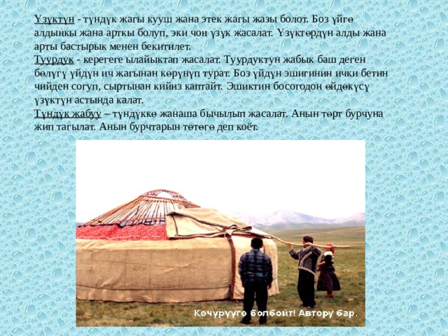 Yзүктүн   - түндүк жагы кууш жана этек жагы жазы болот. Боз үйгө алдыңкы жана арткы болуп, эки чоң үзүк жасалат. Yзүктөрдүн алды жана арты бастырык менен бекитилет. Туурдук   - керегеге ылайыктап жасалат. Туурдуктун жабык баш деген бөлүгү үйдүн ич жагынан көрүнүп турат. Боз үйдүн эшигинин ички бетин чийден согуп, сыртынан кийиз каптайт. Эшиктин босогодон өйдөкүсү үзүктүн астында калат. Түндүк жабуу  – түндүккө жанаша бычылып жасалат. Анын төрт бурчуна жип тагылат. Анын бурчтарын төтөгө деп коёт. 