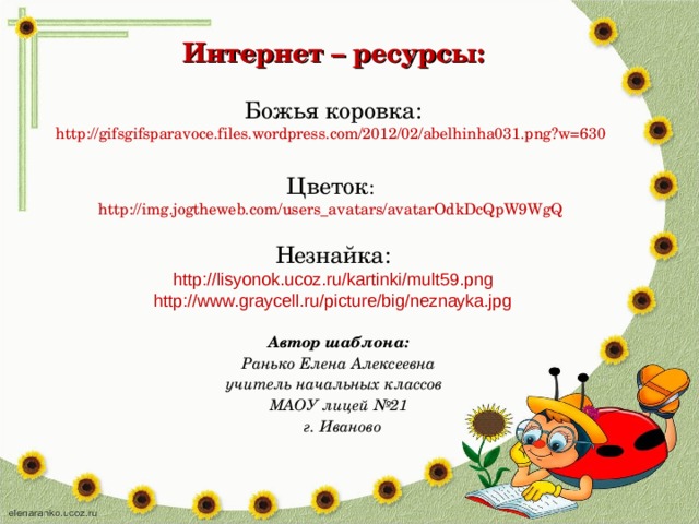 Интернет – ресурсы: Божья коровка: http://gifsgifsparavoce.files.wordpress.com/2012/02/abelhinha031.png?w=630 Цветок : http://img.jogtheweb.com/users_avatars/avatarOdkDcQpW9WgQ Незнайка: http://lisyonok.ucoz.ru/kartinki/mult59.png http://www.graycell.ru/picture/big/neznayka.jpg Автор шаблона: Ранько Елена Алексеевна учитель начальных классов МАОУ лицей №21 г. Иваново