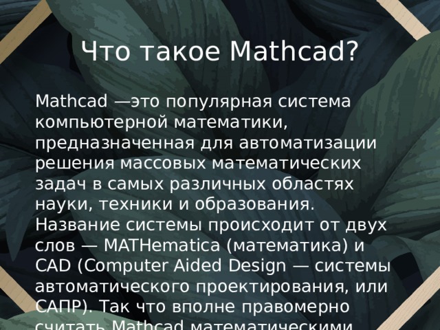 Что такое Mathcad? Mathcad —это популярная система компьютерной математики, предназначенная для автоматизации решения массовых математических задач в самых различных областях науки, техники и образования. Название системы происходит от двух слов — MATHematica (математика) и CAD (Computer Aided Design — системы автоматического проектирования, или САПР). Так что вполне правомерно считать Mathcad математическими САПР. 