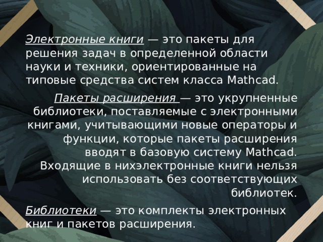Электронные книги  — это пакеты для решения задач в определенной области науки и техники, ориентированные на типовые средства систем класса Mathcad. Пакеты расширения —  это укрупненные библиотеки, поставляемые с электронными книгами, учитывающими новые операторы и функции, которые пакеты расширения вводят в базовую систему Mathcad. Входящие в нихэлектронные книги нельзя ис­пользовать без соответствующих библиотек. Библиотеки —  это комплекты электронных книг и пакетов расширения. 