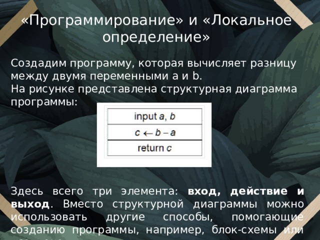 «Программирование» и «Локальное определение» Создадим программу, которая вычисляет разницу между двумя переменными a и b. На рисунке представлена структурная диаграмма программы: Здесь всего три элемента: вход, действие и выход . Вместо структурной диаграммы можно использовать другие способы, помогающие созданию программы, например, блок-схемы или псевдокод.  