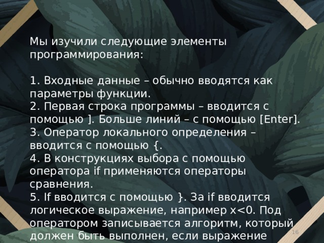 Мы изучили следующие элементы программирования: 1. Входные данные – обычно вводятся как параметры функции. 2. Первая строка программы – вводится с помощью ]. Больше линий – с помощью [Enter]. 3. Оператор локального определения – вводится с помощью {. 4. В конструкциях выбора с помощью оператора if применяются операторы сравнения. 5. If вводится с помощью }. За if вводится логическое выражение, например x 