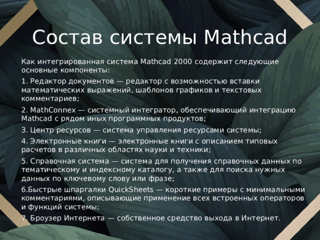 Состав системы Mathcad Как интегрированная система Mathcad 2000 содержит следующие основные компоненты: 1. Редактор документов — редактор с возможностью вставки математических выражений, шаблонов графиков и текстовых комментариев; 2. MathConnex — системный интегратор, обеспечивающий интеграцию Mathcad с рядом иных программных продуктов; 3. Центр ресурсов — система управления ресурсами системы; 4. Электронные книги — электронные книги с описанием типовых расчетов в различных областях науки и техники; 5. Справочная система — система для получения справочных данных по тематическому и индексному каталогу, а также для поиска нужных данных по ключевому слову или фразе; 6.Быстрые шпаргалки QuickSheets — короткие примеры с минимальными комментариями, описывающие применение всех встроенных операторов и функций системы; 7. Броузер Интернета — собственное средство выхода в Интернет. 