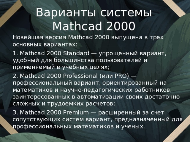 Варианты системы Mathcad 2000 Новейшая версия Mathcad 2000 выпущена в трех основных вариантах: 1. Mathcad 2000 Standard — упрощенный вариант, удобный для большинства пользователей и применяемый в учебных целях; 2. Mathcad 2000 Professional (или PRO) — профессиональный вариант, ориентированный на математиков и научно-педагогических работников, заинтересованных в автоматизации своих достаточно сложных и трудоемких расчетов; 3. Mathcad 2000 Premium — расширенный за счет сопутствующих систем вариант, предназначенный для профессиональных математиков и ученых. 