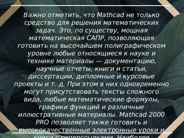 Важно отметить, что Mathcad не только средство для решения математических задач. Это, по существу, мощная математическая САПР, позволяющая готовить на высочайшем полиграфическом уровне любые относящиеся к науке и технике материалы — документацию, научные отчеты, книги и статьи, диссертации, дипломные и курсовые проекты и т. д. При этом в них одновременно могут присутствовать тексты сложного вида, любые математические формулы, графики функций и различные иллюстративные материалы. Mathcad 2000 PRO позволяет также готовить и высококачественные электронные уроки и книги с гиперссылками. Наиболее обширными возможностями в подготовке сложных документов с инженерными чертежами и графиками обладает версия Mathcad 2000 Premium. 