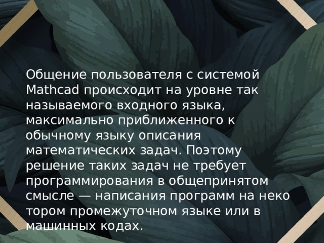 Общение пользователя с системой Mathcad проис­ходит на уровне так называемого входного языка, максимально приближенного к обычному языку описания математических задач. Поэтому решение таких задач не требует программирования в общепринятом смысле — написания программ на неко­тором промежуточном языке или в машинных кодах. 